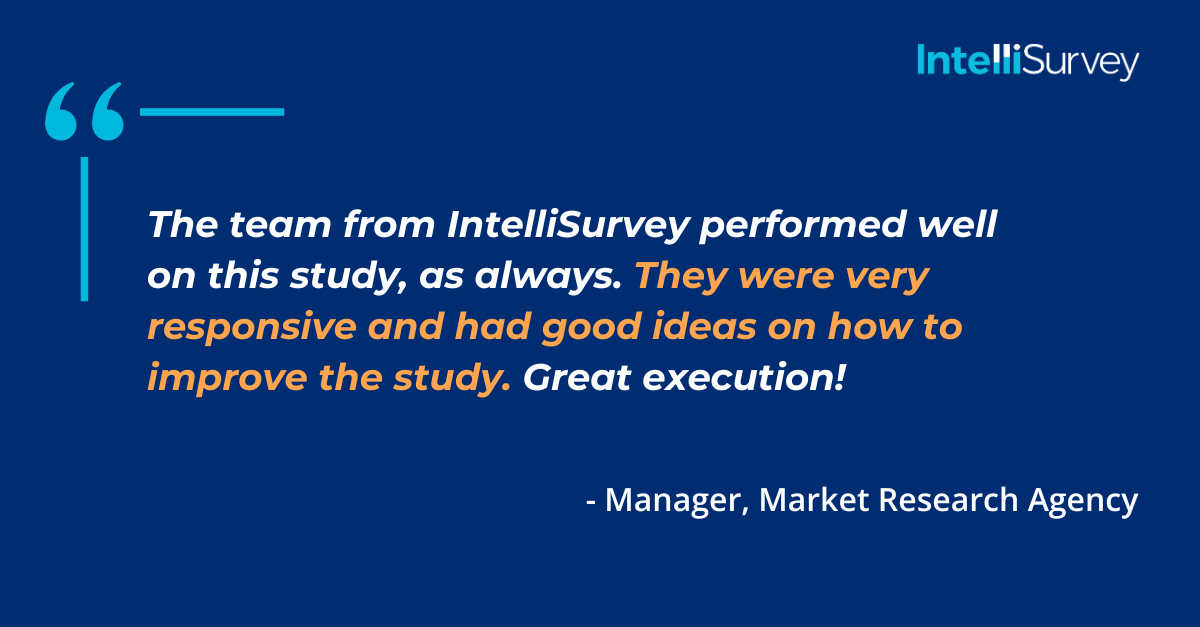 Testimonial from a Market Research Agency: "The team from IntelliSurvey performed well on this study, as always. They were very responsive and had good ideas on how to improve the study. Great execution!"